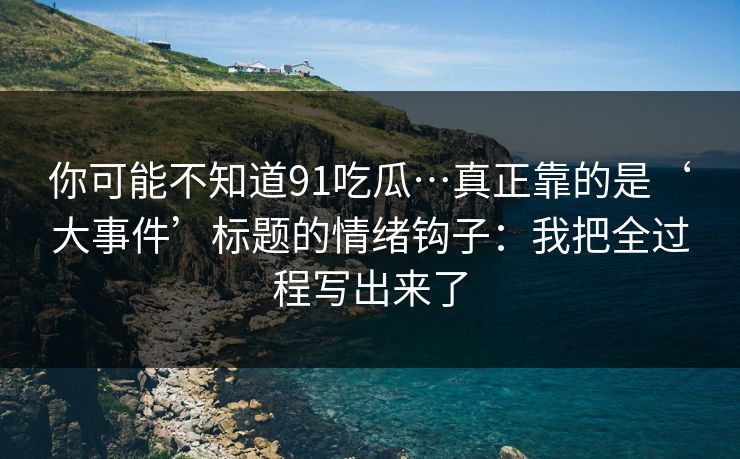 你可能不知道91吃瓜…真正靠的是‘大事件’标题的情绪钩子：我把全过程写出来了