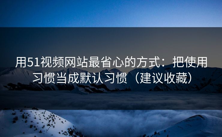 用51视频网站最省心的方式：把使用习惯当成默认习惯（建议收藏）