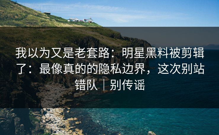 我以为又是老套路：明星黑料被剪辑了：最像真的的隐私边界，这次别站错队｜别传谣