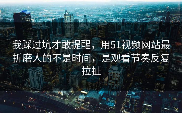 我踩过坑才敢提醒，用51视频网站最折磨人的不是时间，是观看节奏反复拉扯