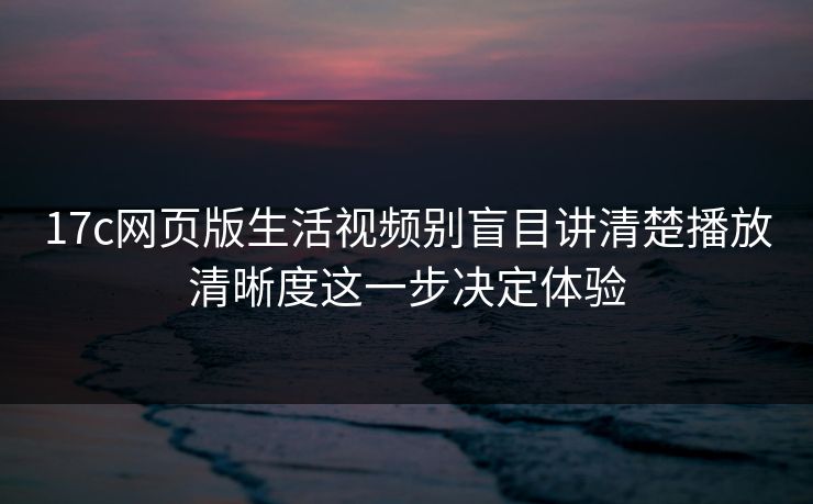 17c网页版生活视频别盲目讲清楚播放清晰度这一步决定体验
