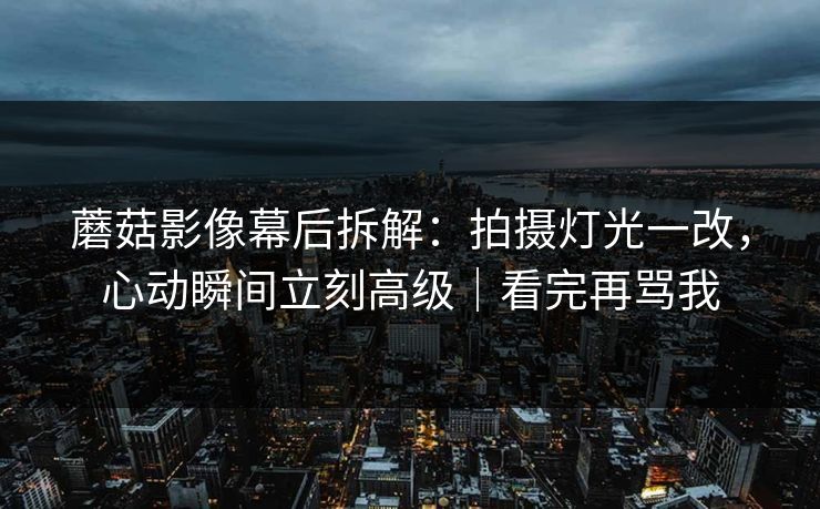 蘑菇影像幕后拆解：拍摄灯光一改，心动瞬间立刻高级｜看完再骂我