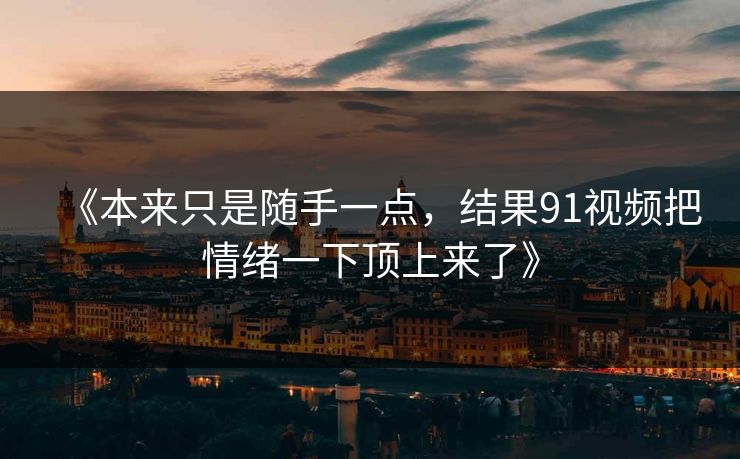 《本来只是随手一点，结果91视频把情绪一下顶上来了》