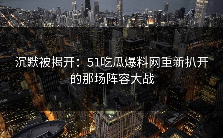 沉默被揭开：51吃瓜爆料网重新扒开的那场阵容大战
